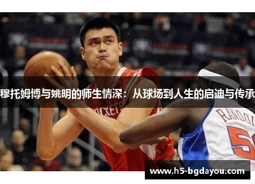 穆托姆博与姚明的师生情深：从球场到人生的启迪与传承