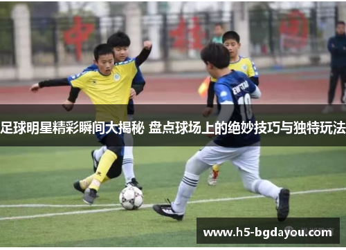足球明星精彩瞬间大揭秘 盘点球场上的绝妙技巧与独特玩法