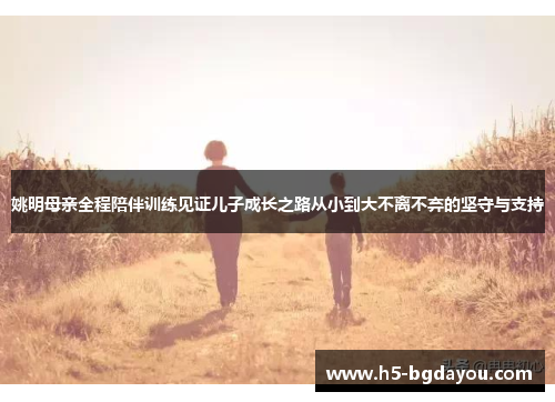 姚明母亲全程陪伴训练见证儿子成长之路从小到大不离不弃的坚守与支持