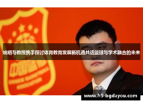 姚明与教授携手探讨体育教育发展新机遇共话篮球与学术融合的未来