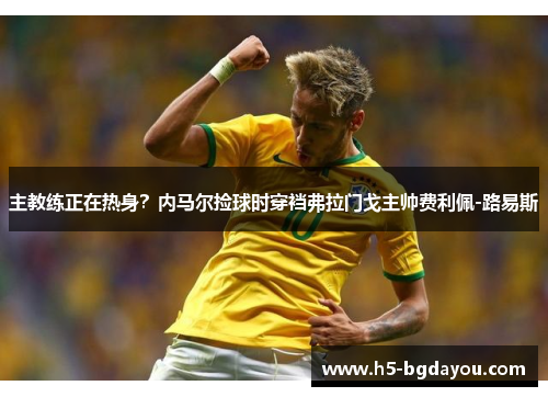 主教练正在热身？内马尔捡球时穿裆弗拉门戈主帅费利佩-路易斯