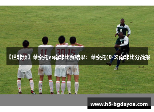 【世非预】莱索托vs南非比赛结果：莱索托(0-3)南非比分战报